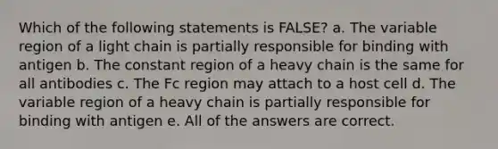 Which of the following statements is FALSE? a. The variable region of a light chain is partially responsible for binding with antigen b. The constant region of a heavy chain is the same for all antibodies c. The Fc region may attach to a host cell d. The variable region of a heavy chain is partially responsible for binding with antigen e. All of the answers are correct.