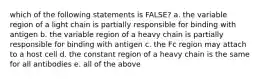 which of the following statements is FALSE? a. the variable region of a light chain is partially responsible for binding with antigen b. the variable region of a heavy chain is partially responsible for binding with antigen c. the Fc region may attach to a host cell d. the constant region of a heavy chain is the same for all antibodies e. all of the above