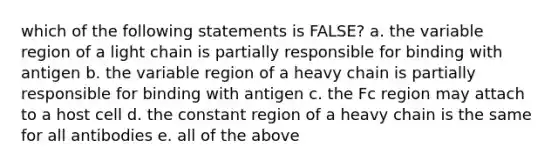 which of the following statements is FALSE? a. the variable region of a light chain is partially responsible for binding with antigen b. the variable region of a heavy chain is partially responsible for binding with antigen c. the Fc region may attach to a host cell d. the constant region of a heavy chain is the same for all antibodies e. all of the above