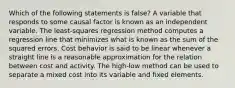 Which of the following statements is false? A variable that responds to some causal factor is known as an independent variable. The least-squares regression method computes a regression line that minimizes what is known as the sum of the squared errors. Cost behavior is said to be linear whenever a straight line is a reasonable approximation for the relation between cost and activity. The high-low method can be used to separate a mixed cost into its variable and fixed elements.