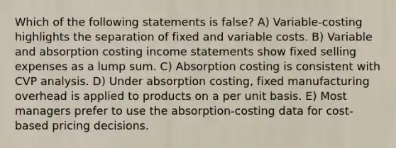 Which of the following statements is false? A) Variable-costing highlights the separation of fixed and variable costs. B) Variable and absorption costing <a href='https://www.questionai.com/knowledge/kCPMsnOwdm-income-statement' class='anchor-knowledge'>income statement</a>s show fixed selling expenses as a lump sum. C) Absorption costing is consistent with CVP analysis. D) Under absorption costing, fixed manufacturing overhead is applied to products on a per unit basis. E) Most managers prefer to use the absorption-costing data for cost-based pricing decisions.