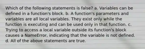 Which of the following statements is false? a. Variables can be defined in a function's block. b. A function's parameters and variables are all local variables. They exist only while the function is executing and can be used only in that function. c. Trying to access a local variable outside its function's block causes a NameError, indicating that the variable is not defined. d. All of the above statements are true.