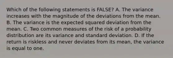 Which of the following statements is FALSE? A. The variance increases with the magnitude of the deviations from the mean. B. The variance is the expected squared deviation from the mean. C. Two common measures of the risk of a probability distribution are its variance and standard deviation. D. If the return is riskless and never deviates from its mean, the variance is equal to one.