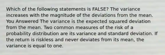 Which of the following statements is FALSE? The variance increases with the magnitude of the deviations from the mean. You Answered The variance is the expected squared deviation from the mean. Two common measures of the risk of a probability distribution are its variance and <a href='https://www.questionai.com/knowledge/kqGUr1Cldy-standard-deviation' class='anchor-knowledge'>standard deviation</a>. If the return is riskless and never deviates from its mean, the variance is equal to one.