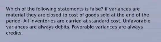 Which of the following statements is false? If variances are material they are closed to cost of goods sold at the end of the period. All inventories are carried at standard cost. Unfavorable variances are always debits. Favorable variances are always credits.