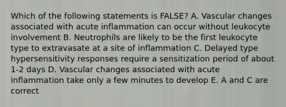 Which of the following statements is FALSE? A. Vascular changes associated with acute inflammation can occur without leukocyte involvement B. Neutrophils are likely to be the first leukocyte type to extravasate at a site of inflammation C. Delayed type hypersensitivity responses require a sensitization period of about 1-2 days D. Vascular changes associated with acute inflammation take only a few minutes to develop E. A and C are correct