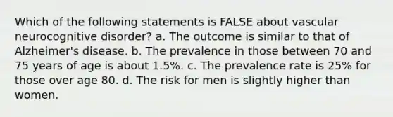 Which of the following statements is FALSE about vascular neurocognitive disorder? a. The outcome is similar to that of Alzheimer's disease. b. The prevalence in those between 70 and 75 years of age is about 1.5%. c. The prevalence rate is 25% for those over age 80. d. The risk for men is slightly higher than women.