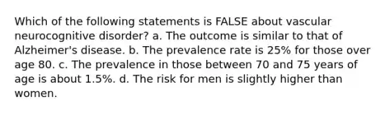 Which of the following statements is FALSE about vascular neurocognitive disorder? a. The outcome is similar to that of Alzheimer's disease. b. The prevalence rate is 25% for those over age 80. c. The prevalence in those between 70 and 75 years of age is about 1.5%. d. The risk for men is slightly higher than women.