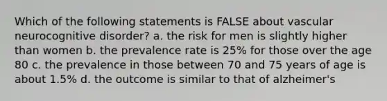 Which of the following statements is FALSE about vascular neurocognitive disorder? a. the risk for men is slightly higher than women b. the prevalence rate is 25% for those over the age 80 c. the prevalence in those between 70 and 75 years of age is about 1.5% d. the outcome is similar to that of alzheimer's