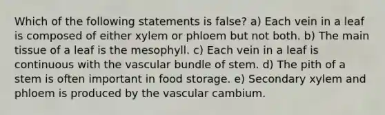 Which of the following statements is false? a) Each vein in a leaf is composed of either xylem or phloem but not both. b) The main tissue of a leaf is the mesophyll. c) Each vein in a leaf is continuous with the vascular bundle of stem. d) The pith of a stem is often important in food storage. e) Secondary xylem and phloem is produced by the vascular cambium.