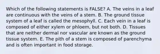 Which of the following statements is FALSE? A. The veins in a leaf are continuous with the veins of a stem. B. The ground tissue system of a leaf is called the mesophyll. C. Each vein in a leaf is composed of either xylem or phloem, but not both. D. Tissues that are neither dermal nor vascular are known as the ground tissue system. E. The pith of a stem is composed of parenchyma and is often important in food storage.