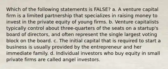 Which of the following statements is FALSE? a. A venture capital firm is a limited partnership that specializes in raising money to invest in the private equity of young firms. b. Venture capitalists typically control about three-quarters of the seats on a startup's board of directors, and often represent the single largest voting block on the board. c. The initial capital that is required to start a business is usually provided by the entrepreneur and her immediate family. d. Individual investors who buy equity in small private firms are called angel investors.