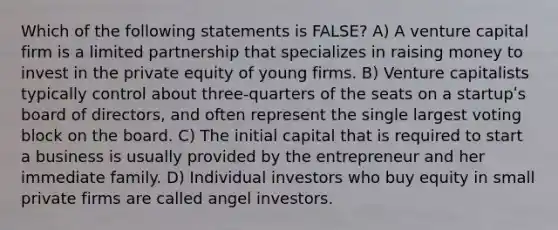 Which of the following statements is FALSE? A) A venture capital firm is a limited partnership that specializes in raising money to invest in the private equity of young firms. B) Venture capitalists typically control about three-quarters of the seats on a startupʹs board of directors, and often represent the single largest voting block on the board. C) The initial capital that is required to start a business is usually provided by the entrepreneur and her immediate family. D) Individual investors who buy equity in small private firms are called angel investors.