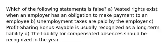 Which of the following statements is false? a) Vested rights exist when an employer has an obligation to make payment to an employee b) Unemployment taxes are paid by the employer c) Profit-Sharing Bonus Payable is usually recognized as a long-term liability d) The liability for compensated absences should be recognized in the year