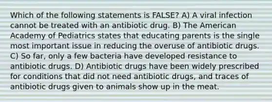 Which of the following statements is FALSE? A) A viral infection cannot be treated with an antibiotic drug. B) The American Academy of Pediatrics states that educating parents is the single most important issue in reducing the overuse of antibiotic drugs. C) So far, only a few bacteria have developed resistance to antibiotic drugs. D) Antibiotic drugs have been widely prescribed for conditions that did not need antibiotic drugs, and traces of antibiotic drugs given to animals show up in the meat.