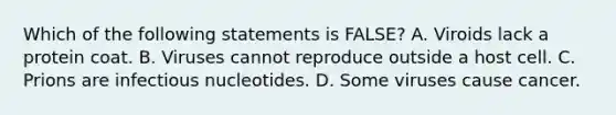 Which of the following statements is FALSE? A. Viroids lack a protein coat. B. Viruses cannot reproduce outside a host cell. C. Prions are infectious nucleotides. D. Some viruses cause cancer.