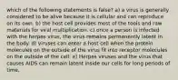 which of the following statements is false? a) a virus is generally considered to be alive because it is cellular and can reproduce on its own. b) the host cell provides most of the tools and raw materials for viral multiplication. c) once a person is infected with the herpes virus, the virus remains permanently latent in the body. d) viruses can enter a host cell when the protein molecules on the outside of the virus fit into receptor molecules on the outside of the cell. e) Herpes viruses and the virus that causes AIDS can remain latent inside our cells for long periods of time.