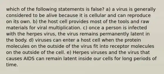 which of the following statements is false? a) a virus is generally considered to be alive because it is cellular and can reproduce on its own. b) the host cell provides most of the tools and raw materials for viral multiplication. c) once a person is infected with the herpes virus, the virus remains permanently latent in the body. d) viruses can enter a host cell when the protein molecules on the outside of the virus fit into receptor molecules on the outside of the cell. e) Herpes viruses and the virus that causes AIDS can remain latent inside our cells for long periods of time.