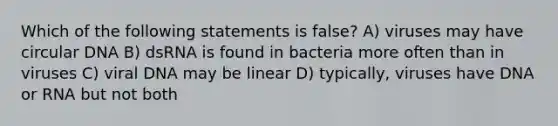 Which of the following statements is false? A) viruses may have circular DNA B) dsRNA is found in bacteria more often than in viruses C) viral DNA may be linear D) typically, viruses have DNA or RNA but not both