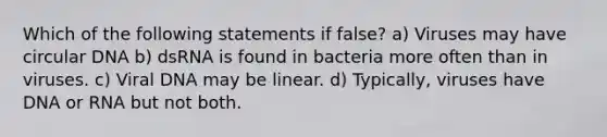 Which of the following statements if false? a) Viruses may have circular DNA b) dsRNA is found in bacteria more often than in viruses. c) Viral DNA may be linear. d) Typically, viruses have DNA or RNA but not both.