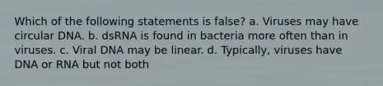 Which of the following statements is false? a. Viruses may have circular DNA. b. dsRNA is found in bacteria more often than in viruses. c. Viral DNA may be linear. d. Typically, viruses have DNA or RNA but not both