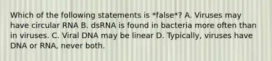 Which of the following statements is *false*? A. Viruses may have circular RNA B. dsRNA is found in bacteria more often than in viruses. C. Viral DNA may be linear D. Typically, viruses have DNA or RNA, never both.