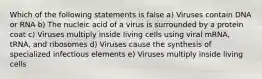 Which of the following statements is false a) Viruses contain DNA or RNA b) The nucleic acid of a virus is surrounded by a protein coat c) Viruses multiply inside living cells using viral mRNA, tRNA, and ribosomes d) Viruses cause the synthesis of specialized infectious elements e) Viruses multiply inside living cells