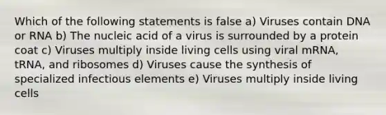 Which of the following statements is false a) Viruses contain DNA or RNA b) The nucleic acid of a virus is surrounded by a protein coat c) Viruses multiply inside living cells using viral mRNA, tRNA, and ribosomes d) Viruses cause the synthesis of specialized infectious elements e) Viruses multiply inside living cells