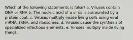 Which of the following statements is false? a. Viruses contain DNA or RNA b. The nucleic acid of a virus is surrounded by a protein coat. c. Viruses multiply inside living cells using viral mRNA, tRNA, and ribosomes. d. Viruses cause the synthesis of specialized infectious elements. e. Viruses multiply inside living things.