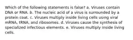 Which of the following statements is false? a. Viruses contain DNA or RNA. b. The nucleic acid of a virus is surrounded by a protein coat. c. Viruses multiply inside living cells using viral mRNA, tRNA, and ribosomes. d. Viruses cause the synthesis of specialized infectious elements. e. Viruses multiply inside living cells.