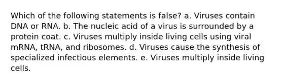 Which of the following statements is false? a. Viruses contain DNA or RNA. b. The nucleic acid of a virus is surrounded by a protein coat. c. Viruses multiply inside living cells using viral mRNA, tRNA, and ribosomes. d. Viruses cause the synthesis of specialized infectious elements. e. Viruses multiply inside living cells.