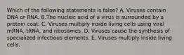 Which of the following statements is false? A. Viruses contain DNA or RNA. B.The nucleic acid of a virus is surrounded by a protein coat. C. Viruses multiply inside living cells using viral mRNA, tRNA, and ribosomes. D. Viruses cause the synthesis of specialized infectious elements. E. Viruses multiply inside living cells.