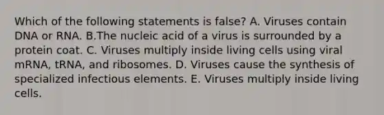 Which of the following statements is false? A. Viruses contain DNA or RNA. B.The nucleic acid of a virus is surrounded by a protein coat. C. Viruses multiply inside living cells using viral mRNA, tRNA, and ribosomes. D. Viruses cause the synthesis of specialized infectious elements. E. Viruses multiply inside living cells.