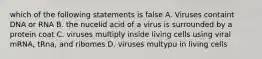 which of the following statements is false A. Viruses containt DNA or RNA B. the nucelid acid of a virus is surrounded by a protein coat C. viruses multiply inside living cells using viral mRNA, tRna, and ribomes D. viruses multypu in living cells