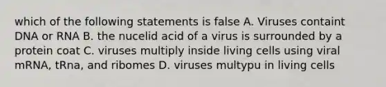 which of the following statements is false A. Viruses containt DNA or RNA B. the nucelid acid of a virus is surrounded by a protein coat C. viruses multiply inside living cells using viral mRNA, tRna, and ribomes D. viruses multypu in living cells