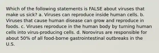 Which of the following statements is FALSE about viruses that make us sick? a. Viruses can reproduce inside human cells. b. Viruses that cause human disease can grow and reproduce in foods. c. Viruses reproduce in the human body by turning human cells into virus-producing cells. d. Norovirus are responsible for about 50% of all food-borne gastrointestinal outbreaks in the U.S.