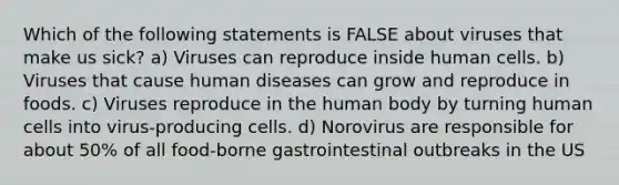 Which of the following statements is FALSE about viruses that make us sick? a) Viruses can reproduce inside human cells. b) Viruses that cause human diseases can grow and reproduce in foods. c) Viruses reproduce in the human body by turning human cells into virus-producing cells. d) Norovirus are responsible for about 50% of all food-borne gastrointestinal outbreaks in the US