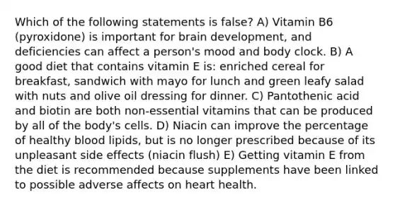 Which of the following statements is false? A) Vitamin B6 (pyroxidone) is important for brain development, and deficiencies can affect a person's mood and body clock. B) A good diet that contains vitamin E is: enriched cereal for breakfast, sandwich with mayo for lunch and green leafy salad with nuts and olive oil dressing for dinner. C) Pantothenic acid and biotin are both non-essential vitamins that can be produced by all of the body's cells. D) Niacin can improve the percentage of healthy blood lipids, but is no longer prescribed because of its unpleasant side effects (niacin flush) E) Getting vitamin E from the diet is recommended because supplements have been linked to possible adverse affects on heart health.