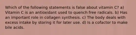 Which of the following statements is false about vitamin C? a) Vitamin C is an antioxidant used to quench free radicals. b) Has an important role in collagen synthesis. c) The body deals with excess intake by storing it for later use. d) Is a cofactor to make bile acids.