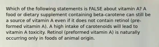 Which of the following statements is FALSE about vitamin A? A food or dietary supplement containing beta-carotene can still be a source of vitamin A even if it does not contain retinol (pre-formed vitamin A). A high intake of carotenoids will lead to vitamin A toxicity. Retinol (preformed vitamin A) is naturally occurring only in foods of animal origin.