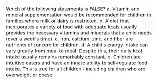 Which of the following statements is FALSE? a. Vitamin and mineral supplementation would be recommended for children in families where milk or dairy is restricted. b. A diet that incorporates a variety of food with adequate kcals usually provides the necessary vitamins and minerals that a child needs (over a week's time). c. Iron, calcium, zinc, and fiber are nutrients of concern for children. d. A child's energy intake can vary greatly from meal to meal. Despite this, their daily kcal intake usually remains remarkably constant. e. Children are intuitive eaters and have an innate ability to self-regulate food intake. This is true for all children - including children who are overweight or obese.