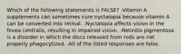 Which of the following statements is FALSE? -Vitamin A supplements can sometimes cure nyctalopia because vitamin A can be converted into retinal. -Nyctalopia affects vision in the fovea centralis, resulting in impaired vision. -Retinitis pigmentosa is a disorder in which the discs released from rods are not properly phagocytized. -All of the listed responses are false.