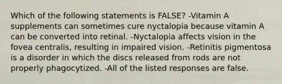 Which of the following statements is FALSE? -Vitamin A supplements can sometimes cure nyctalopia because vitamin A can be converted into retinal. -Nyctalopia affects vision in the fovea centralis, resulting in impaired vision. -Retinitis pigmentosa is a disorder in which the discs released from rods are not properly phagocytized. -All of the listed responses are false.