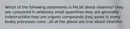 Which of the following statements is FALSE about vitamins? they are consumed in relatively small quantities they are generally indestructible they are organic compounds they assist in many bodily processes none...all of the above are true about vitamins