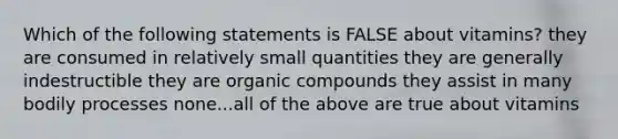 Which of the following statements is FALSE about vitamins? they are consumed in relatively small quantities they are generally indestructible they are organic compounds they assist in many bodily processes none...all of the above are true about vitamins