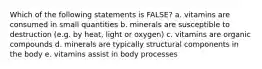 Which of the following statements is FALSE? a. vitamins are consumed in small quantities b. minerals are susceptible to destruction (e.g. by heat, light or oxygen) c. vitamins are organic compounds d. minerals are typically structural components in the body e. vitamins assist in body processes