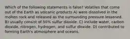 Which of the following statements is false? Volatiles that come out of the Earth as volcanic products A) were dissolved in the molten rock and released as the surrounding pressure lessened. B) usually consist of 50% sulfur dioxide. C) include water, carbon dioxide, nitrogen, hydrogen, and sulfur dioxide. D) contributed to forming Earth's atmosphere and oceans.