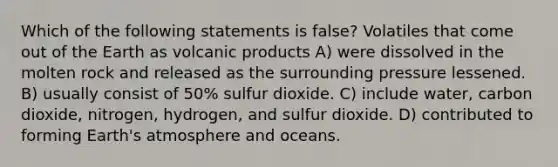 Which of the following statements is false? Volatiles that come out of the Earth as volcanic products A) were dissolved in the molten rock and released as the surrounding pressure lessened. B) usually consist of 50% sulfur dioxide. C) include water, carbon dioxide, nitrogen, hydrogen, and sulfur dioxide. D) contributed to forming Earth's atmosphere and oceans.