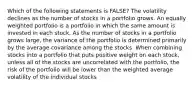 Which of the following statements is FALSE? The volatility declines as the number of stocks in a portfolio grows. An equally weighted portfolio is a portfolio in which the same amount is invested in each stock. As the number of stocks in a portfolio grows large, the variance of the portfolio is determined primarily by the average covariance among the stocks. When combining stocks into a portfolio that puts positive weight on each stock, unless all of the stocks are uncorrelated with the portfolio, the risk of the portfolio will be lower than the weighted average volatility of the individual stocks