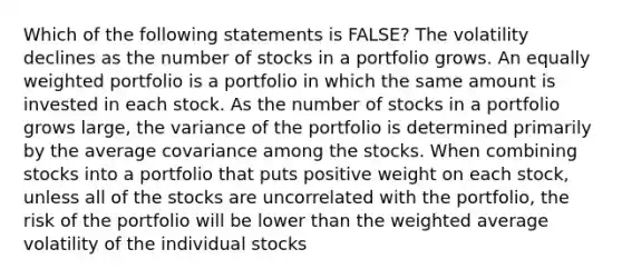 Which of the following statements is FALSE? The volatility declines as the number of stocks in a portfolio grows. An equally weighted portfolio is a portfolio in which the same amount is invested in each stock. As the number of stocks in a portfolio grows large, the variance of the portfolio is determined primarily by the average covariance among the stocks. When combining stocks into a portfolio that puts positive weight on each stock, unless all of the stocks are uncorrelated with the portfolio, the risk of the portfolio will be lower than the weighted average volatility of the individual stocks